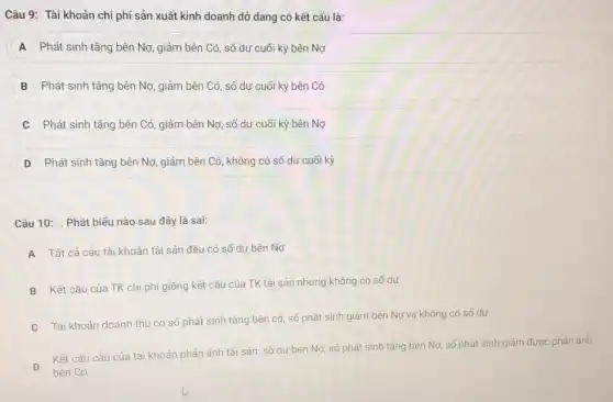 Câu 9: Tài khoản chi phí sản xuất kinh doanh dở dang có kết cấu là:
A Phát sinh tǎng bên Nợ, giảm bên Có , số dư cuối kỳ bên Nợ
B Phát sinh tǎng bên Nợ, giảm bên Có số dư cuối kỳ bên Có
Phát sinh tǎng bên Có, giảm bên Nợ,số dư cuối kỳ bên Nợ
D Phát sinh tǎng bên Nợ, giảm bên Có , không có số dư cuối kỳ
Câu 10: . Phát biểu nào sau đây là sai:
A
Tất cả các tài khoản tài sản đều có số dư bên Nợ
B
Kết cấu của TK chi phí giống kết cấu của TK tài sản nhưng không có số dư
C
Tài khoản doanh thu có số phát sinh tǎng bên có, số phát sinh giảm bên Nợ và không có số dư
D
Kết cấu cấu của tài khoản phản ánh tài sản: số dư bên Nợ, số phát sinh tǎng bên Nợ số phát sinh giám được phản ánh
bên Có