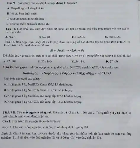 Câu 9. Trường hợp nào sau đây kim loại không bị ǎn mòn?
A. Thép để ngoài không khí ẩm.
B. Vò tàu biển dưới nướC.
C. Sodium ngâm trong dầu hỏa.
D. Chuông đồng để ngoài không khí.
Câu 10. Hợp chất nào dưới đây được sử dụng làm bột nở trong chế biến thực phẩm với tên goi la
baking soda?
A. NaCl.
B. NaOH.
C. Na_(2)SO_(4)
D. NaHCO_(3)
Câu 11. Hỗn hợp tecmit (bột Al và Fe_(2)O_(3) được sử dụng để hàn đường ray do phản ứng giữa Al và
Fe_(2)O_(3) tỏa nhiệt mạnh theo sơ đồ sau:
Al+Fe_(2)O_(3)arrow Al_(2)O_(3)+Fe
Để phản ứng xảy ra hoàn toàn, tỉ lệ về khối lượng giữa Al và Fe_(2)O_(3) trong hỗn hợp tecmit là bao nhiêu?
A. 27:80
B 27:160
C. 54:80.
D. 27:56.
Câu 12. Trong quá trình Solvay, phản ứng nhiệt phân NaHCO_(3) thành Na_(2)CO_(3) xảy ra như sau:
NaHCO_(3)(s)arrow Na_(2)CO_(3)(s)+CO_(2)(g)+H_(2)O(g)Delta H_(298)^circ =+135,6kJ
Phát biểu nào dưới đây đúng?
A. Nhiệt phân 1 kg NaHCO_(3) tỏa ra 807,1 kJ nhiệt lượng.
B. Nhiệt phân 1 kg NaHCO_(3) tỏa ra 135 ,6 kJ nhiệt lượng.
C. Nhiệt phân 1 kg NaHCO_(3) cần cung cấp 807.,1 kJ nhiệt lượng.
D. Nhiệt phân 1 kg NaHCO_(3) cần cung cấp 135,6 kJ nhiệt lượng.
PHÀN II. Câu trắc nghiệm đáng sai. Thí sinh trả lời từ câu 1 đến câu 2. Trong mỗi ý a),b), c), d) ở
mỗi câu, thí sinh chọn đúng hoặc sai.
Câu 1. Tiến hành thí nghiệm theo các bước sau:
Bước I: Cho vào 3 ống nghiệm, mỗi ống 2 mL dung dịch H_(2)SO_(4) IM.
Bước 2: Cho 3 lá kim loại có kích thước như nhau gồm lá nhôm (Al) đã làm sạch bề mặt vào ống
nghiệm (1), lá sắt (Fe) vào ống nghiệm (2) và lá đồng (Cu) vào ống nghiệm (3).