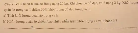 Câu 9: Va li hành lí của cô Bông nặng 20 kg Khi chưa có đồ đạc, va li nặng 2 kg. Khối lượn
quần áo trong va li chiếm 30%  khối lượng đồ đạc trong va li.
a) Tính khối lượng quần áo trong va li.
b) Khối lượng quần áo chiếm bao nhiêu phần trǎm khối lượng cả va li hành lí?
__