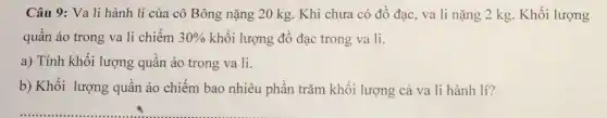 Câu 9: Va li hành lí của cô Bông nặng 20 kg.Khi chưa có đồ đạc, va li nặng 2 kg. Khối lượng
quần áo trong va li chiếm 30%  khối lượng đồ đạc trong va li.
a) Tính khối lượng quần áo trong va li.
b) Khối lượng quần áo chiếm bao nhiêu phần trǎm khối lượng cả va li hành lí?