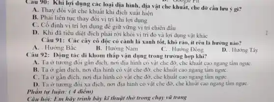 Câu 90: Khi lợi dụng các loại địa hình, địa vật che khuất, che dỡ cần lưu ý gì?
A. Thay đổi vật che khuất khi địch xuất hiện
B. Phải liên tục thay đổi vị trí khi lợi dụng
C. Cố định vị trí lợi dụng để giữ vững vị trí chiến đấu
D. Khi đã tiêu diệt địch phải rời khỏi vị trí đó và lợi dụng vật khác
Câu 91: Các cây cô độc có cành lá xanh tốt.khô ráo, ít rêu là hướng nào?
A. . Hướng Bắc
B. Hướng Nam
C. . Hướng Đông
D. . Hướng Tây
Câu 92: Động tác di khom thấp vận dụng trong trường hợp khi?
A. Ta ở tương đối gần địch, nơi địa hình có vật che đỡ, che khuất cao ngang tầm ngựC.
B. Ta ở gần địch, nơi địa hình có vật che đỡ.che khuất cao ngang tâm ngựC.
C. Ta ở gần địch, nơi địa hình có vật che đỡ.. che khuất cao ngang tầm ngựC.
D. Ta ở tương đối xa địch, nơi địa hình có vật che đỡ, che khuật cao ngang tầm ngựC.
Phân tự luận.( 4 điểm)
Câu hỏi: Em hãy trình bày kĩ thuật thở trong chạy vũ trang
I