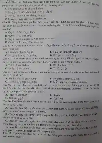 Câu 90.Theo quy định của pháp luật,hoat động nào dưới đây không gắn với việc thực hiện
quyền tham gia quản lý nhà nước và xã hội của công dân?
A . Hòa giải i các vụ án dân sự,kinh tế.
B. Đóng góp ý kiến vào đề án chính quyền số.
C. Tố cáo hành vi than nhũng., lãng phí.
D. Khiếu nại việc giải quyết chính sách.
Câu 91 . Công dân tham gia thảo luận.góp ý kiến xây dựng các vǎn bản pháp luật quan trọng.
liên quan đến quyền và lợi ích cơ bản của mọi công dân hội là thể hiện nội dung của quyền nào
sau đây?
A.Quyền về đời sống xã hội.
B. Quyền tự do phát biểu.
C. Quyền tham gia quản lý Nhà nước và xã hội.
D. Quyền tư do tín ngưỡng , tôn giáo.
Câu 92.Việc làm nào dưới đây thể hiện công dân thực hiên tốt nghĩa vụ tham gia quản lý nhà
nước và xã hội?
A. Chủ động chuyển đổi số.
B. Tiếp cận thông tin khoa hoc
C. Sử dung dịch vụ công cộng
D. Giữ gìn an ninh trật tự.
Câu 93.Trách nhiêm pháp lý nào dưới đây không áp dụng đôi với người có hành vi vi phạm
quyền và nghĩa vu của công dân trong tham gia quản lý nhà nước và xã hội?
A. Trách nhiêm hình sư.
B. Xử phạt hành chính.
C. Đề bat vị trí cao ) hơn.
D. Xử lý kỷ luât.
Câu 94.Hành vi nào dưới đây vi pham quyền và nghĩa vụ của công ; dân trong tham gia quản lý
nhà nước và xã hội?
A. Bàn bạc vấn đề quan trọng.
B. Bỏ phiếu trung cầu ý dân.
C. Từ chối tiếp nhân khiếu nai.
D. Kiến nghị với cơ quan nhà nướC.
Câu 95.Theo quy định của pháp luật.việc cơ quan nhà nước có thấm quyên vi phạm quy chế
dân biết., dân bàn , dân làm.dân kiểm tra là vi phạm nội dung nào dưới đây của quyên và nghĩa
vụ tham gia quản lý nhà nước và xã hôi?
A. Trách nhiệm pháp lý.
B. Quyền.
C. Bình đẳng giới.
D. Nghĩa vụ.
Câu 96.Phát biểu nào dưới đây là sai khi nói về quyền của công dân trong tham gia quản lý
nhà nước và xã hội?
A. Công dân thực hiện quyền tham gia quản lý nhà nước và xã hôi bằng cách tham gia biểu
quyết các vấn đề quan trọng của đất nướC.
B. Công dân thưc : hiện quyền tham gia quản lý nhà nước và xã hôi bằng cách bày tỏ ý kiến
khi nhà nước trung cầu ý dân.
C. Công dân thực hiện quyền tham gia quản lý nhà nước và xã hội bằng cách tổ chức tập
trung đông ngườ i phản đối việc giải phóng mặt : bằng của cơ quan chức nǎng.
D. Công dân thực hiện quyền tham gia quản lý nhà nước và xã hội bằng cách tham gia hội
nghị góp ý kiến để xâ y dựng các vǎn bản pháp luật.
Câu 97.Phát biểu nào dưới đây là sai khi nói về quyền của công dân trong tham gia quản lý
nhà nước và xã hôi?