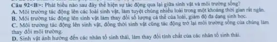 Câu 92lt Bgt  : Phát biểu nào sau đây thể hiện sự tác động qua lại giữa sinh vật và môi trường sống?
A. Môi trường tác động lên các loài sinh vật, làm tuyệt chủng nhiều loài trong một khoảng thời gian rất ngắn.
B. Môi trường tác động lên sinh vật làm thay đổi số lượng cá thể của loài, giảm độ đa dạng sinh họC.
C. Môi trường tác động lên sinh vật,đồng thời sinh vật cũng tác động trở lại môi trường sống của chúng làm
thay đổi môi trường.
D. Sinh vật ành hưởng đến các nhân tố sinh thái, làm thay đổi tính chất của các nhân tố sinh thái.