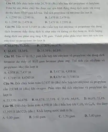 Câu 93. Đốt cháy hoàn toàn 24,79 lít (đkc) hỗn hợp khí propylene và butylene.
Toàn bộ sản phẩm cháy thu được sục qua bình đựng dung dịch nước vôi trong
dư thu được 35,00 gam kết tủa. Thể tích propylene và butylene lần lượt là
A. 1,2395 lít; 1 ,2395 lít.
B. 2,479 lít; 2,479 lít.
C. 1,2395 lít; 2,479 lít
D. 2,479 lít; 1,2395 lít
Câu 94. Dẫn từ từ 3,7185 lít (đkc) hỗn hợp khí ethylene và propylene vào dung
dịch bromine thấy dung dịch bị nhạt màu và không có khí thoát ra. Khối lượng
dung dịch sau phản ứng tǎng 4,90 gam. Thành phần phần trǎm theo thể tích của
ethylene và propylene làn lượt là
A 66,67% ;33,33% 
B. 33,33% ;66,67% 
C. 66,6% ;33,34% 
D. 33,34% ;66,6% 
Câu 95. Dẫn từ từ 18,2 gam hỗn hợp khí ethylene và propylene vào dung dịch
bromine dư thấy có 80,0 gam bromine phản ứng. Thể tích của ethylene và
propylene (dkc) lần lượt là
A. 4,958 lít; 7,437 lít.
B. 7,437 lít; 4,958 lít.
C. 3,7185 lít;8,6765 lít.
D. 8,6765 lít:3,7185 lít
Câu 96. Đốt cháy hoàn toàn 0,7437 lít (đkc) hỗn hợp khí ethylene và propylene
cần 2,9748 lít (đkc) khí oxygen. Phần trǎm thể tích ethylene và propylene lần
lượt là
A. 33,33% ;66,67% 
B. 66,67% ;33,33% 
C. 33,4% ;66,6% 
D. 66,6% ;33,4% 
Câu 98. Đốt cháy hoàn toàn 4,958 lít (đkc) hỗn hợp khí C_(2)H_(4) và C_(3)H_(6) thu được
12,395 lít khí CO_(2) (dkc). Khối lượng nước sinh ra là:
A. 9,00 gam.
B. 3,60 gam.
C. 7,20 gam.
D. 5,40 gam.