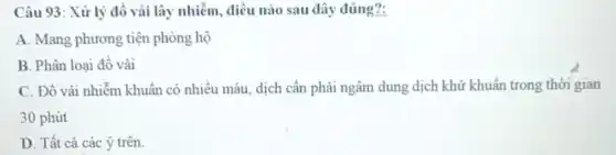 Câu 93: Xử lý đồ vải lây nhiễm , điều nào sau đây đúng?:
A. Mang phương tiện phòng hộ
B. Phân loại đồ vải
C. Đồ vải nhiễm khuẩn có nhiều máu dịch cần phải ngâm dung dịch khử khuẩn trong thời gian
30 phút
D. Tất cả các ý trên