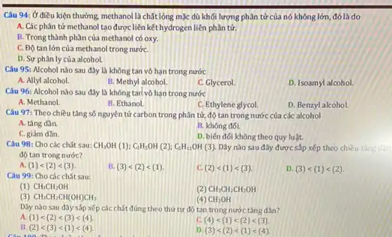 Câu 94: Ở điều kiện thường, methanol là chất lỏng mặc dù khối lượng phân tử của nó không lớn, đó là do
A. Các phân tử methanol tạo được liên kết hydrogen liên phân tử.
B. Trong thành phần của methanol có oxy.
C. Độ tan lớn của methanol trong nướC.
D. Sự phân ly của alcohol.
Câu 95: Alcohol nào sau đây là không tan vô hạn trong nước
A. Allyl alcohol.
B. Methyl alcohol.
C. Glycerol.
D. Isoamyl alcohol.
Câu 96: Alcohol nào sau đây là không tari vô hạn trong nước
A. Methanol
B. Ethanol.
C. Ethylene glycol.
D. Benzyl alcohol.
Câu 97: Theo chiều tǎng số nguyên tử carbon trong phân tử độ tan trong nước của các alcohol
A. tǎng dần.
B. không đối.
C. giảm dần.
D. biến đối không theo quy luật.
Câu 98: Cho các chất sau: CH_(3)OH(1);C_(2)H_(5)OH(2);C_(5)H_(11)OH(3). Dãy nào sau đây được sắp xếp theo chiều
độ tan trong nước?
A. (1)lt (2)lt (3)
B. (3)lt (2)lt (1)
C. (2)lt (1)lt (3)
D. (3)lt (1)lt (2)
Câu 99: Cho các chất sau:
(1) CH_(3)CH_(2)OH
(2) CH_(3)CH_(2)CH_(2)OH
(3) CH_(3)CH_(2)CH(OH)CH_(3)
(4) CH_(3)OH
Dãy nào sau đây sắp xếp các chất đúng theo thứ tự độ tan trong nước tǎng dần?
a (1)lt (2)lt (3)lt (4).
C. (4)lt (1)lt (2)lt (3).
B. (2)lt (3)lt (1)lt (4).
D (3)lt (2)lt (1)lt (4).