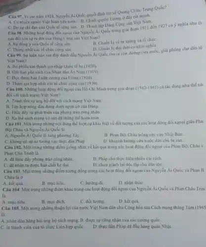 Câu 97. Vì sao nǎm 1924, Nguyễn Ái Quốc quyết định trở về Quảng Châu, Trung Quốc?
A. Có nhiều người Việt Nam yêu nướC.B. Chinh quyền Tướng ở đây rắt mạnh.
C. Do surchi đạo của Quốc tế cộng sản. D. Thành lập Đảng Cộng sản Việt Nam.
Câu 98. Những hoạt động đối ngoại của Nguyễn Ái Quốc trong giai đoạn 1911 đến 1927 có ý nghĩa nhu th
nào đối với sự ra đời của Dảng Cộng sản Việt Nam?
B. Chuân bị về tư tưởng và tổ chứC.
A. Sự đồng ý của Quốc tế cộng sản.
D. Chuân bị đơi thời cơ khởi nghĩa.
C. Thống nhất các tổ chức cộng sản.
Câu 99. Sự kiẹn nào sau đây đánh dấu Nguyễn Ái Quốc tìm ra con đường cứu nước, giải phóng cho dân tộ
Viẹt Nam?
A. Bo phiéu tán thành gia nhộp Quốc tế ba (1920)
B. Giri bán yêu sách của Nhân dân An Nam (1919)
C. Doc được bàn Luận cương của L ênin (1920).
D. Tham gia hop nhất các tổ chức cộng sản (1930)
Câu 100. Những hoạt động đối ngoại của Hồ Chí Minh trong giai đoan (1942-1945)
có tác dụng như thế nà:
đối với cách mạng Viẹt Nam?
A. Tranh thù sự ủng hộ đối với cách mạng Việt Nam
B. Tập hợp nông dân đứng dưới ngọn cờ của Đảng.
C. Thúc đầy sự phát triển của phong trào công nhân.
D. Xu thể cách mạng vô sản đã thẳng thế hoàn toàn.
Câu 101. Một trong những nội dung thể hiện sự khác biệt về đối tượng của các hoạt động đối ngoại giữa Pha
Bội Châu và Nguy én Ái Quốc là
A. Nguyễn Ái Quốc đi sang phương Tây.
B. Phan Bội Châu trồng cậy vào Nhật Bán.
C. không có sự áo tưởng vào thực dân Pháp
D. khuynh hướng cứu nước dân chủ tư sản.
Câu 102. Một trong những điểm giống nhau về kết quá trong các hoạt động đối ngoại của Phan Bội Châu v
Phan Chu Trinh là
A. đã thúc đầy phong trào công nhân.
B. Pháp cho thực hiện nhiều cái cách.
C. đã nhạn ra được bản chất kẻ thù.
D. chưa giành lại độc lập cho dân tộc
Câu 103. Một trong những điểm tương đồng trong các hoạt động đối ngoại của Nguy ǎn Ái Quốc và Phan B
Châu là ở
A. kết quả.
B. muc tiêu.
C. hướng di
D. nhận thứC.
Câu 104. Một trong những điểm khác trong các hoạt động đổi ngoại của Nguyễn Ái Quốc và Phan Châu Trin)
là
A. muc tiêu.
B. muc dich.
C. đối tượng.
D. kết quả
Câu 105. Một trong những thuận lợi của nước Việt Num dân chủ Cộng hòa sau Cách mạng tháng Tám (1945
là:
A. nhân dân hǎng hái ủng hộ cách mạng. B. được sự công nhận của các cường quốc
C. là thành viên của tổ chức Liên hợp quốC.
D. thực dân Pháp đã đầu hàng quân Nhật.