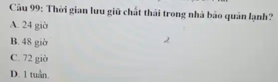 Câu 99: Thời gian lưu giữ chất thải trong nhà bảo quản lạnh?
A. 24 giờ
B. 48 giờ
C. 72 giờ
D. 1 tuần.