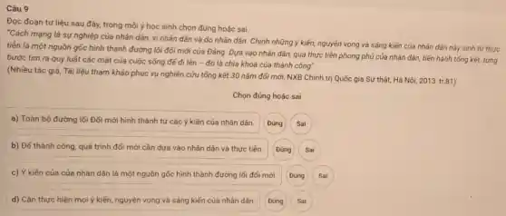 Câu 9
Đọc đoạn tư liệu sau đây, trong mỗi ý học sinh chon đúng hoǎc sai.
"Cách mạng là sự nghiệp của nhân dân.vì nhân dân và do nhân dân. Chính những ý kiến, nguyện vọng và sáng kiến của nhân dân này sinh từ thực
tiền là một nguồn gốc hình thành đường lối đối mới của Đảng. Dựa vào nhân dân, qua thực tiến phong phủ của nhân dân, tiến hành tổng kết, từng
bước tìm ra quy luật các mặt của cuộc sống để đi lên - đó là chia khoá của thành công".
(Nhiều tác giả, Tài liệu tham khảo phục vụ nghiên cứu tổng kết 30 nǎm đối mới, NXB Chính trị Quốc gia Sự thật.Hà Nội, 2013, tr.81)
Chọn đúng hoặc sai
a) Toàn bộ đường lối Đổi mới hình thành từ các ý kiến của nhân dân.
b) Đế thành công quá trình đối mới cần dựa vào nhân dân và thực tiễn.
Sai
c) Ý kiến cúa của nhân dân là một nguồn gốc hình thành đường lối đổi mới.
Đúng
Sai
d) Cần thực hiện mọi ý kiến, nguyện vọng và sáng kiến của nhân dân.
Sai