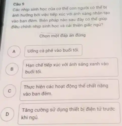 Câu 9
Các nhịp sinh học của cơ thể con người có thể bị
ảnh hưởng bởi việc tiếp xúc với ánh sáng nhân tạo
vào ban đêm. Biện pháp nào sau đây có thể giúp
điều chỉnh nhịp sinh học và cải thiện giấc ngủ?
Chọn một đáp ǎn đúng
A ) Uống cà phê vào buổi tối.
B )
buổi tối.
Hạn chế tiếp xúc với ánh sáng xanh vào
C )
vào ban đêm.
Thực hiện các hoạt động thể chất nặng
Tǎng cường sử dụng thiết bị điện tử trước