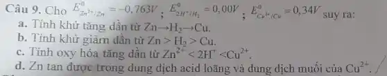 Câu 9.Cho E_(Zn^2+/Zn)^0=-0,763V,E_(ZH^+/H_(1))^0=0,00V,E_(Cu^2+/Cn)^0=0,34V suy ra:
a. Tính khử tǎng dần từ Znarrow H_(2)arrow Cu
b. Tính khử giảm dần từ Zngt H_(2)gt Cu
c. Tính oxy hóa tǎng dần từ Zn^2+lt 2H^+lt Cu^2+
d. Zn tan được trong dung dịch acid loãng và dung dịch muối của Cu^2+