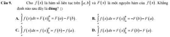 Câu 9.
Cho f(x) là hàm số liên tục trên [a;b] và F(x) là một nguyên hàm của f(x) . Khẳng
định nào sau đây là đúng? D
A. int _(a)^bf(x)dx=F(x)vert _(a)^b=F(a)-F(b)
B. int _(a)^bf(x)dx=F(x)vert _(a)^b=-F(b)-F(a)
C. int _(a)^bf(x)dx=f(x)vert _(a)^b=f(b)-f(a)
D. int _(a)^bf(x)dx=F(x)vert _(a)^b=F(b)-F(a)