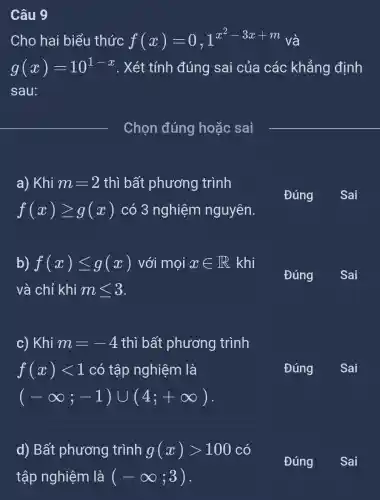 Câu 9
Cho hai biểu thức f(x)=0,1^x^(2-3x+m) và
g(x)=10^1-x . Xét tính đúng sai của các khẳng định
sau:
__ Chọn đúng hoặc sai
__
a) Khi m=2 thì bất phương trình
f(x)geqslant g(x) có 3 nghiệm nguyên.
Đúng
Sai
b) f(x)leqslant g(x) với mọi xin R khi
và chỉ khi mleqslant 3
Đúng
c) Khi m=-4 thì bất phương trình
f(x)lt 1 có tập nghiệm là
(-infty ;-1)cup (4;+infty )
Đúng
d) Bất phương trình g(x)gt 100 có
Đúng