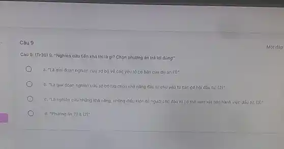 Câu 9
Câu 9: (Tr30) 9 "Nghiên cứu tiền khả thì là gì? Chọn phương án trả lời đúng"
a. "Là giai doạn nghiên cứu sơ bộ vé các yếu tó cơ bản của dự án (1)"
b. "Là gial đoạn nghiên cứu sơ bộ lựa chọn khả nǎng đầu tư chủ yếu tứ các cơ hội đấu tư. (2)
c. "Là nghiên cứu những khả nǎng, những điều kiện để người chủ đầu tư có thể xem xét tiến hành việc đấu tư. (3)^n
d. "Phương án (1)8 (2)"
Một đáp