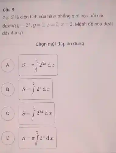 Câu 9
Gọi S là diện tích của hình phẳng giới hạn bởi các
đường y=2^x,y=0,x=0,x=2 . Mệnh đề nào dưới
đây đúng?
Chon một đáp án đúng
A
A
S=pi int _(0)^22^2xdx
B B
S=int _(0)^22^xdx
C C
S=int _(0)^22^2xdx
D D
S=pi int _(0)^22^xdx