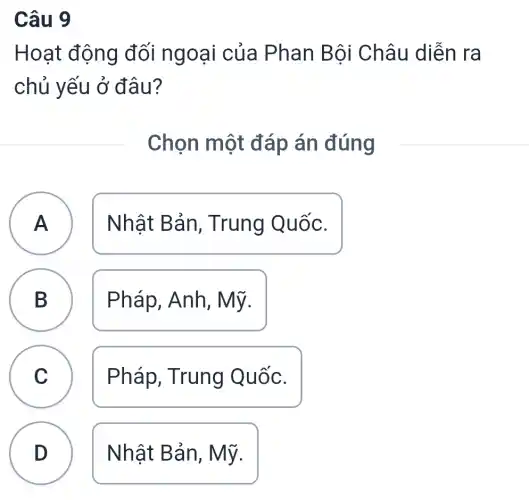 Câu 9
Hoạt động đối ngoại của Phan Bội Châu diễn ra
chủ yếu ở đâu?
Chọn một đáp án đúng
A Nhật Bản , Trung Quốc. A
B Pháp, Anh , Mỹ. B
C Pháp, Trung Quốc.
D Nhật Bản , Mỹ.