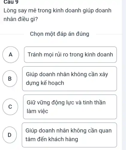 Câu 9
Lòng say mê trong kinh doanh giúp doanh
nhân điều gì?
Chọn một đáp án đúng
A ) Tránh mọi rủi ro trong kinh doanh
B D
Giúp doanh nhân không cần xây
dựng kế hoạch
C
làm việc
Giữ vững động lực và tinh thần
C
D
Giúp doanh nhân không cần quan