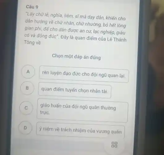 Câu 9
"Lấy chữ lễ,nghĩa, liêm sĩ mà dạy dân, khiến cho
dân hướng về chữ nhân , chữ nhường , bỏ hết lòng
gian phi, để cho dân được an cư, lạc nghiệp, giàu
có và đông đúc". Đây là quan điểm của Lê Thánh
Tông về
Chọn một đáp án đúng
A
rèn luyện đạo đức cho đội ngũ quan lai. n
B )
quan điểm tuyển chọn nhân tài.
C
trực.
giáo huấn của đội ngũ quân thường
v
D
ý niệm về trách nhiệm của vương quân D