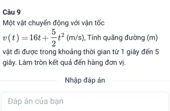 Câu 9
Một vật chuyển động với vận tốc
v(t)=16t+(5)/(2)t^2(m/s) , Tính quãng đường (m)
vật đi được trong khoảng thời gian từ 1 giây đến 5
giây. Làm tròn kết quả đến hàng đơn vị.
__
Đáp án của bạn