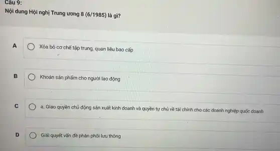 Câu 9:
Nội dung Hội nghị Trung ương 8(6/1985) là gì?
A
Xóa bỏ cơ chẽ tập trung, quan liệu bao cấp
B
Khoán sản phẩm cho người lao động
C
a. Giao quyền chủ động sản xuất kinh doanh và quyền tự chủ về tài chính cho các doanh nghiệp quốc doanh
D
Giải quyết vấn đề phân phối lưu thông