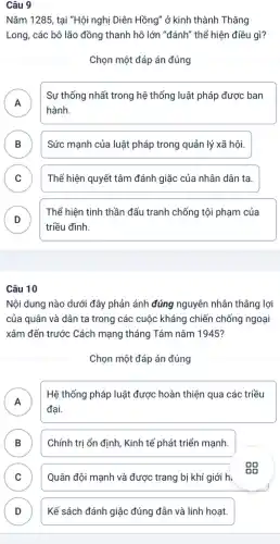 Câu 9
Nǎm 1285, tại "Hội nghị Diên Hồng" ở kinh thành Thǎng
Long, các bô lão đồng thanh hô lớn "đánh" thể hiện điều gì?
Chọn một đáp án đúng
A
Sự thống nhất trong hệ thống luật pháp được ban
A
hành.
B Sức mạnh của luật pháp trong quản lý xã hội. D
C ) Thể hiện quyết tâm đánh giặc của nhân dân ta.
D
Thể hiện tinh thần đấu tranh chống tội phạm của
D
triều đình.
Câu 10
Nội dung nào dưới đây phản ánh đúng nguyên nhân thẳng lợi
của quân và dân ta trong các cuộc kháng chiến chống ngoại
xâm đến trước Cách mạng tháng Tám nǎm 1945?
Chọn một đáp án đúng
A
Hệ thống pháp luật được hoàn thiện qua các triều
đại.
B Chính trị ổn định , Kinh tế phát triển mạnh.
D
C Quân đội mạnh và được trang bị khí giới h.
D Kế sách đánh giặc đúng đắn và linh hoạt. D
Gõ