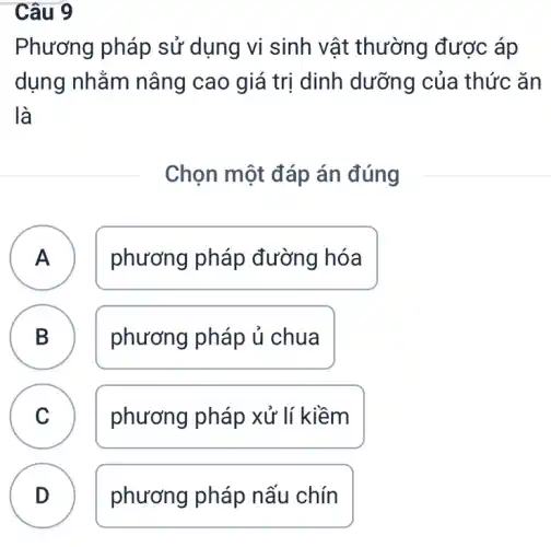 Câu 9
Phương pháp sử dụng vi sinh ) vật thường được áp
dụng nhằm nâng cao giá trị dinh dưỡng của thức ǎn
là
Chọn một đáp án đúng
A ) phương pháp đường hóa
B phương pháp ủ chua D
C phương pháp xử lí kiềm
D phương pháp nấu chín