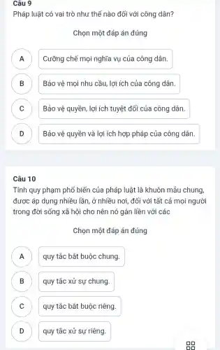 Câu 9
Pháp luật có vai trò như thế nào đối với công dân?
Chọn một đáp án đúng
A ) Cưỡng chế mọi nghĩa vụ của công dân.
B Bảo vệ mọi nhu cầu, lợi ích của công dân. D
C ) Bảo vệ quyền, lợi ích tuyệt đối của công dân.
D Bảo vệ quyền và lợi ích hợp pháp của công dân. v
Câu 10
Tính quy phạm phổ biến của pháp luật là khuôn mẫu chung,
được áp dụng nhiều lần, ở nhiều nơi , đối với tất cả mọi người
trong đời sống xã hội cho nên nó gắn liền với các
Chọn một đáp án đúng
A quy tắc bắt buộc chung.
.
B quy tắc xử sự chung. D
C quy tắc bắt buộc riêng.
D quy tắc xử sự riêng. D
oo