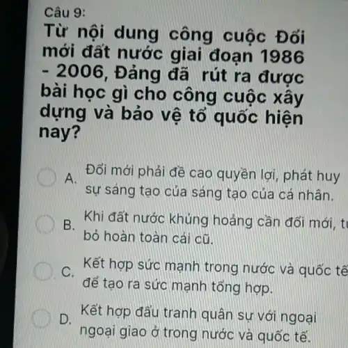 Câu 9:
Từ nội dung công cuộc Đổi
mới đất nước giai đoạn 1986
-2006 . Đảng đã rút ra được
bài học gì cho công cuộc xây
dựng và bảo vệ tổ quốc hiện
nay?
A.
sự sáng tạo của sáng tạo của cá nhân.
Đổi mới phải đề cao quyền lợi, phát huy
B.
Khi đất nước khủng hoảng cần đối mới, t
bỏ hoàn toàn cái cũ
D C. Kết hợp sức Kết hợp sức mạnh trong nước và quốc tế
để tạo ra sức mạnh tổng hợp.
Kết hợp đấu tranh quân sự với ngoại D.
ngoại giao ở trong nước và quốc tế.