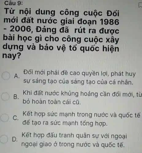 Câu 9:
Từ nội dung công cuộc Đổi
mới đất nước giai đoạn 1986
-2006 , Đảng đã rút ra được
bài học gì cho công cuộc xây
dựng và bảo vê tổ quốc hiện
nay?
A.
Đổi mới phải đề cao quyền lợi , phát huy
sự sáng tạo của sáng tạo của cá nhân.
B.
Khi đất nước khủng hoảng cần đổi mới, từ
bỏ hoàn toàn cái cũ.
. Kết hợp sức mạnh trong nước và quốc tế
C.
để tạo ra sức mạnh tổng hợp.
D.
Kết hợp đấu tranh quân sự với ngoại
ngoại giao ở trong nước và quốc tế.