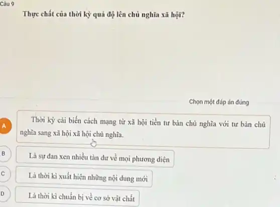 Câu 9
Thực chất của thời kỳ quá độ lên chủ nghĩa xã hội?
Chọn một đáp án đúng
A A
Thời kỳ cải biến cách mạng từ xã hội tiền tư bản chủ nghĩa với tư bản chủ
nghĩa sang xã hội xã hội chủ nghĩa.
B
Là sự đan xen nhiều tàn dư về mọi phương diện
C C
Là thời kì xuất hiện những nội dung mới
D
D
Là thời kì chuẩn bị về cơ sở vật chất