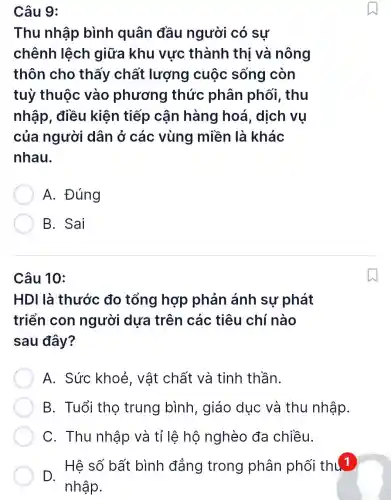 Câu 9:
Thu nhập bình quân đầu người có sự
chênh lệch giữa khu vực thành thị và nông
thôn cho thấy chất lượng cuộc sống còn
tuỳ thuộc vào phương thức phân phối, thu
nhập, điều kiện tiếp cân hàng hoá, dịch vụ
của người dân ở các vùng miền là khác
nhau.
A. Đúng
B. Sai
Câu 10:
HDI là thước đo tổng hợp phản ánh sự phát
triển con người dựa trên các tiêu chí nào
sau đây?
A. Sức khoẻ, vật chất và tinh thần.
B. Tuổi thọ trung bình , giáo dục và thu nhập.
C. Thu nhập và tỉ lệ hộ nghèo đa chiều.
D. Hệ số bất bình đẳng trong phân phối thú 1
nhập.