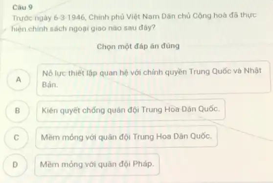 Câu 9
Trước ngày 6-3-1946 Chính phủ Việt Nam Dân chủ Cộng hoà đã thực
hiện chính sách ngoại giao nào sau đây?
Chọn một đáp án đúng
A
Nô lực thiết lập quan hệ với chính quyền Trung Quốc và Nhật
Bản.
B Kiên quyết chống quân đội Trung Hòa Dân Quốc. B)
Mềm mỏng với quân đội Trung Hoa Dân Quốc.
C )
D ) Mềm mỏng với quân đội Pháp.