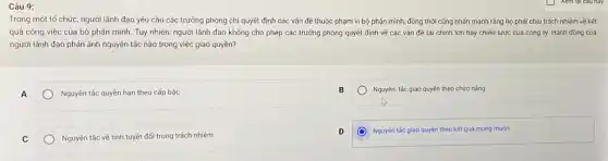 Câu 9:
Trong một tổ chức người lãnh đạo yêu cầu các trưởng phòng chỉ quyết định các vấn đề thuộc phạm vi bộ phận mình,đồng thời cũng nhấn mạnh rằng họ phải chịu trách nhiệm về kết
quả công việc của bộ phận mình. Tuy nhiên, người lãnh đạo không cho phép các trưởng phòng quyết định về các vấn đề tài chính lớn hay chiến lược của công ty. Hành động của
người lãnh đạo phản ánh nguyên tác nào trong việc giao quyền?
A
Nguyên tắc quyền hạn theo cấp bậc
Nguyên. tắc giao quyền theo chức nǎng
C
Nguyên tác về tính tuyệt đối trong trách nhiệm
D
Nguyên tác giao quyền theo kết quả mong muón