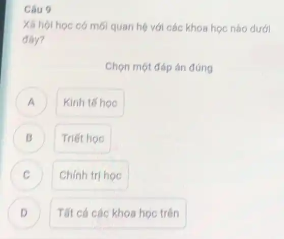 Câu 9
Xã hội học có mối quan hệ với các khoa học nào dưới
đáy?
Chọn một đáp án đúng
A ) Kinh tế hoc
Triết học B
C Chính trị học C
D Tất cả các khoa học trên