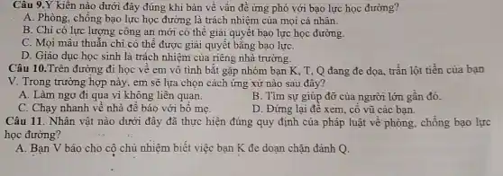 Câu 9.Y kiến nào dưới đây đúng khi bàn về vấn đề ứng phó với bạo lực học đường?
A. Phòng, chống bạo lực học đường là trách nhiệm của mọi cá nhân.
B. Chỉ có lực lượng công an mới có thể giải quyết bạo lực học đường.
C. Mọi mâu thuẫn chỉ có thể được giải quyết bằng bạo lựC.
D. Giáo dục học sinh là trách nhiệm của riêng nhà trường.
Câu 10.Trên đường đi học về em vô tình bắt gặp nhóm ban K, T , Q đang đe dọa trần lột tiền của ban
V. Trong trường hợp này, em sẽ lựa chọn cách ứng xử nào sau đây?
A. Làm ngơ đi qua vì không liên quan.
B. Tìm sự giúp đỡ của người lớn gần đó.
C. Chạy nhanh về nhà đề báo với bố me
D. Đứng lại để xem, cô vũ các ban.
Câu 11. Nhân vật nào dưới đây đã thực hiện đúng quy định của pháp luật về phòng, chống bao lực
học đường?
A. Bạn V báo cho cô chủ nhiệm biết việc bạn K đe doạn chặn đánh Q.