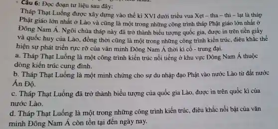 * Câu : Đọc đoạn tư liệu sau đây:
Thá ) That Luống được xây dựng vào thế : kỉ XVI dưới triều vua Xet - tha - thi - 1 at là tháp
Phật giáo lớn nhất : ở Lào và cũng ; là một : trong những công trình tháp ) Phât giáo lớn nhất ở
Đôn;g Nam Á Ngôi chùa tháp nà y đã tr ở thành n biểu tượng quốc gi a, được in trên tiền giấy
và quốc huy của Lào , đồng thời cũr g là mô t trong những công trình kiến t rúC.điêu khắc thể
hiện sự phát tr iên rực rỡ của vǎn minh Đông Nam Á thời kì cố - trun g đại.
a . Tháp That Luôn g là một công trình kiến trúc nối tiếng ở khu vực : Đông Nam Á thuộc
dòng kiến trúc cung đình.
b.Tháp Thạt Luổn g là mộ minl h chứng cho sự du nhập đạo Ph lât vào nước Lào từ đất nước
Án Độ.
C.Tháp That Luống đã tr ở thành biểu 1 tượng của quốc gi Lào , được in trên quốc kì của
nước Lào.
d . Tháp That Luống : là một trong những ; công trình kiến trúc , điêu khǎc : nổi bật của vǎn
minh Đông Nam Á còn tồn tai đến ngà nay.