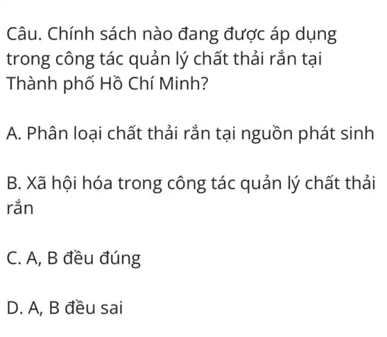 Câu. Chính sách nào đang được áp dụng
trong công tác quản lý chất thải rắn tại
Thành phố Hồ Chí Minh?
A. Phân loại chất thải rắn tại nguồn phát sinh
B. Xã hội hóa trong công tác quản lý chất thải
rắn
C. A, B đều đúng
D. A, B đều sai