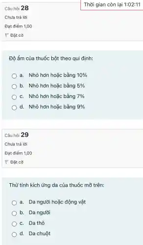 Câu hỏ 28
Đô ẩm của thuốc bột theo qui đinh:
a.Nhỏ hơn hoǎc bằng 10% 
b.. Nhỏ hơn hoǎc bằng 5% 
C.Nhỏ hơn hoǎc bằng 7% 
d.. Nhỏ hơn hoǎc bằng 9% 
Câu hỏ 29
Thử tính kích ứng da của thuốc mỡ trên:
a. Da người hoặc động vật
b. Da người
C. Da thỏ
d. Da chuột