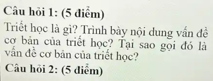 Câu hỏi 1: (5 điểm)
Triết học là gì?Trình bày nội dung vấn đề
cơ bản của triết học? Tại sao gọi đó là
vân đề cơ bản của triết học?
Câu hỏi 2: (5 điểm)