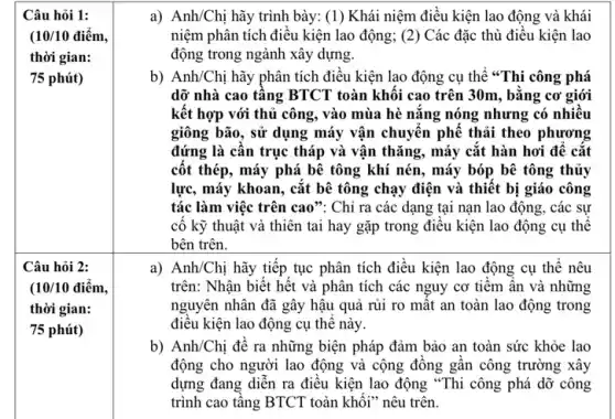 Câu hỏi 1:
(10/10 điểm,
thời gian:
75 phút)
a) Anh/Chị hãy trình bày:(1) Khái niệm điều kiện lao động và khái
niệm phân tích điều kiện lao động; (2) Các đặc thù điều kiện lao
động trong ngành xây dựng.
b) Anh/Chị hãy phân tích điều kiện lao động cụ thể "Thi công phá
dỡ nhà cao tâng BTCT toàn khối cao trên 30m, bằng cơ giới
kết hợp với thủ công, vào mùa hè nǎng nóng nhưng có nhiêu
giông bão, sử dụng máy vận chuyên phê thải theo phương
đứng là cân trục tháp và vận thǎng , máy cắt hàn hơi đê cǎt
côt thép, máy phá bê tông khí nén., máy bóp bê tông thủy
lực, máy khoan, cắt bê tông chạy điện và thiết bị giáo công
tác làm việc trên cao": Chỉ ra các dạng tại nạn lao động, các sự
cố kỹ thuật và thiên tai hay gặp trong điêu kiện lao động cụ thể
bên trên.
a) Anh/Chị hãy tiếp tục phân tích điều kiện lao động cụ thê nêu
trên: Nhận biết hết và phân tích các nguy cơ tiềm ẩn và những
nguyên nhân đã gây hậu quả rủi ro mật an toàn lao động trong
điều kiện lao động cụ thê này
b) Anh/Chị đề ra những biện pháp đảm bảo an toàn sức khỏe lao
động cho người lao động và cộng đông gân công trường xây
dựng đang diễn ra điều kiện lao động "Thi công phá dỡ công
trình cao tâng BTCT toàn khôi" nêu trên.