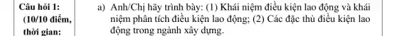 Câu hỏi 1:
(10/10 điểm.
thời gian:
a) Anh/Chị hãy trình bày: (1) Khái niệm điều kiện lao động và khái
niệm phân tích điều kiện lao động; (2)Các đặc thù điều kiện lao
động trong ngành xây dựng.