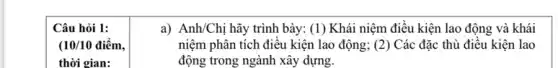 Câu hỏi 1:
(10/10 điểm,
thời gian:
a) Anh/Chị hãy trình bày: (1) Khái niệm điều kiện lao động và khái
niệm phân tích điều kiện lao động; (2) Các đặc thù điều kiện lao
động trong ngành xây dựng.