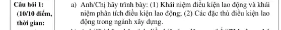 Câu hỏi 1:
10/10dihat (e)m
thời gian:
a) Anh/Chị hãy trình bày: (1) Khái niệm điều kiện lao động và khái
niệm phân tích điều kiện lao động; (2)Các đặc thù điều kiện lao
động trong ngành xây dựng.