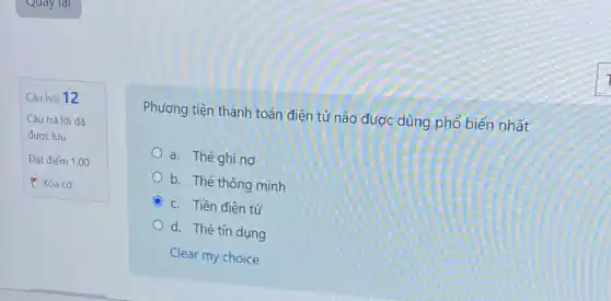 Câu hỏi 12
Câu trả lời đã
được lưu
Đạt điểm 1,00
Y Xóa cờ
Phương tiện thanh toán điện tử nào được dùng phổ biến nhất
a. Thé ghing
b. Thé thông minh
C c. Tiền điện tử
d. Thé tín dụng
Clear my choice