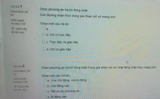 Câu hỏi 1
Chưa đưoc trả
lời
Điểm ngoài
khoàng 1,00
P Đánh dấu
để làm sau
Câu hỏi 2
Chura duoc trà
lời
Điếm ngoài
khoding 1.00
P Đánh dấu
để làm sau
Chọn phương án trả lời đúng nhất:
Con đường nhận thức trong giai đoạn xét xử mang tính:
Chọn một câu trả lời:
a.
b. Chỉ có trưc tiếp
c. Trực tiếp và giản tiếp
d. Chỉ có gián tiếp
Chọn phương án trả lời đúng nhất Trong giai đoạn xét xử hoạt động nhận thức mang tính:
Chọn một câu trả loi:
a. Vừa chu động vừa bi động
b. Chủ động cao
c. Tát cả các phương án.
d. Bị động cao