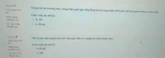 Câu hỏi 1
Chura duroc trả
lời
Điểm ngoài
khoàng 1,00
P Đánh dấu
để làm sau
P Đánh dấu
để làm sau
Trong một số trường hợp, công nhận quốc gia cũng đồng thời là công nhận chinh phủ của quốc gia mới đưoc cong nhàn.
Chọn một câu trả lời:
a. Sai
b. Đúng
Tất cả các nghị quyết của Liên hợp quốc đều chỉ mang tinh chất khuyên nghị.
Chọn một câu trả lời:
a. Đúng
b. Sai