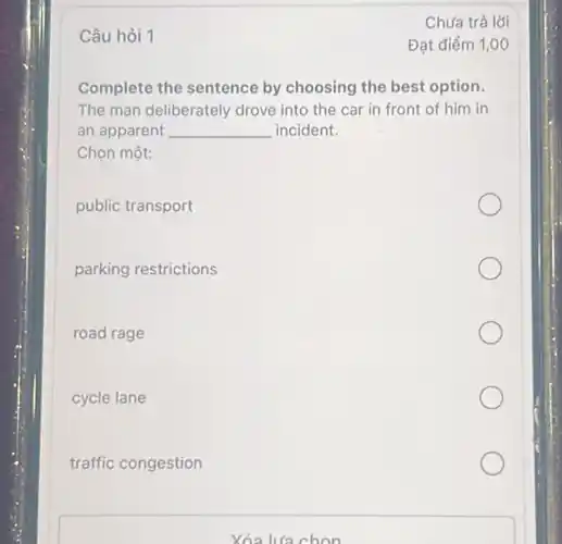 Câu hỏi 1
Complete the sentence by choosing the best option.
The man deliberately drove into the car in front of him in
an apparent __ incident.
Chọn một:
public transport
parking restrictions
road rage
cycle lane
traffic congestion