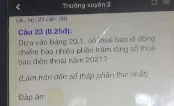 câu hỏi 23 đến 28)
Câu 23 (0.25đ):
Dựa vào bảng 20 . 1. số huệ bao di động
chiếm bao nhiêu phần trǎm tổng số thuê
bao điện thoại nǎm 2021?
(Làm tròn đến số thập phân thứ nhất)
Đáp án: square