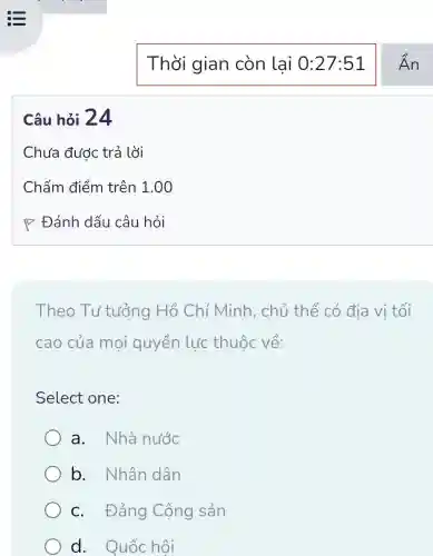 Câu hỏi 24
Theo Tư tưởng Hồ Chí Minh.. chủ thể có địa vị tối
cao của moi quyền lực thuộc về:
Select one:
a. Nhà nước
b. Nhân dân
c. Đảng Cộng sản
d. Quốc hôi