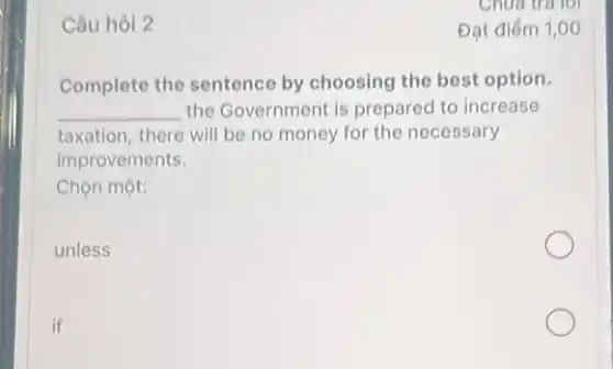 Câu hòi 2
Complete the sentence by choosing the best option.
__ the Government is prepared to increase
taxation, there will be no money for the necessary
improvements.
Chọn một:
unless
if